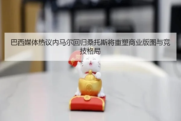 巴西媒体热议内马尔回归桑托斯将重塑商业版图与竞技格局