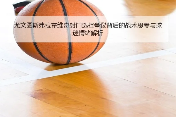 尤文图斯弗拉霍维奇射门选择争议背后的战术思考与球迷情绪解析