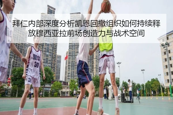 拜仁内部深度分析凯恩回撤组织如何持续释放穆西亚拉前场创造力与战术空间