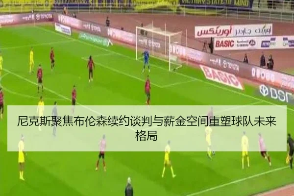 尼克斯聚焦布伦森续约谈判与薪金空间重塑球队未来格局