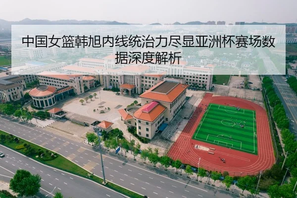 中国女篮韩旭内线统治力尽显亚洲杯赛场数据深度解析
