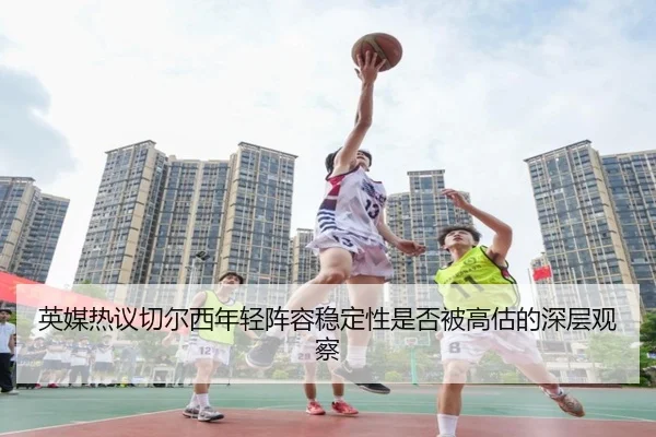 英媒热议切尔西年轻阵容稳定性是否被高估的深层观察