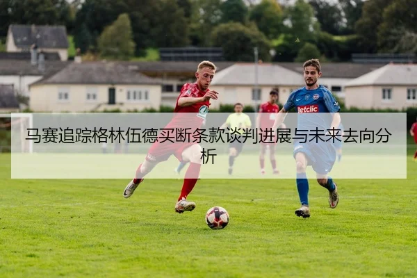 马赛追踪格林伍德买断条款谈判进展与未来去向分析