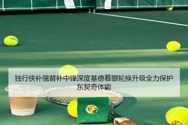 独行侠补强替补中锋深度基德着眼轮换升级全力保护东契奇体能